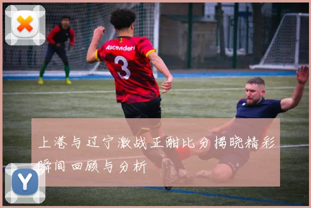 上港与辽宁激战正酣比分揭晓精彩瞬间回顾与分析