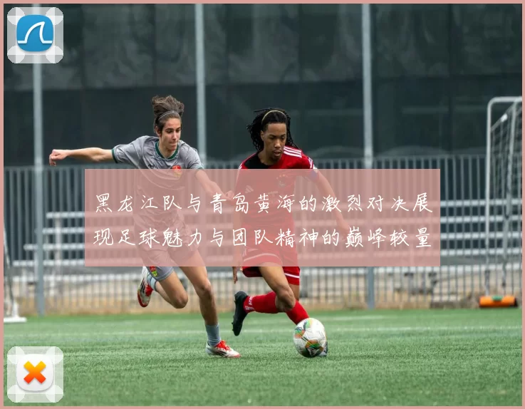 黑龙江队与青岛黄海的激烈对决展现足球魅力与团队精神的巅峰较量