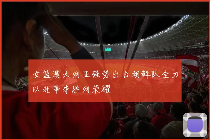 女篮澳大利亚强势出击朝鲜队全力以赴争夺胜利荣耀