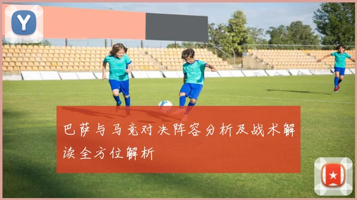 巴萨与马竞对决阵容分析及战术解读全方位解析