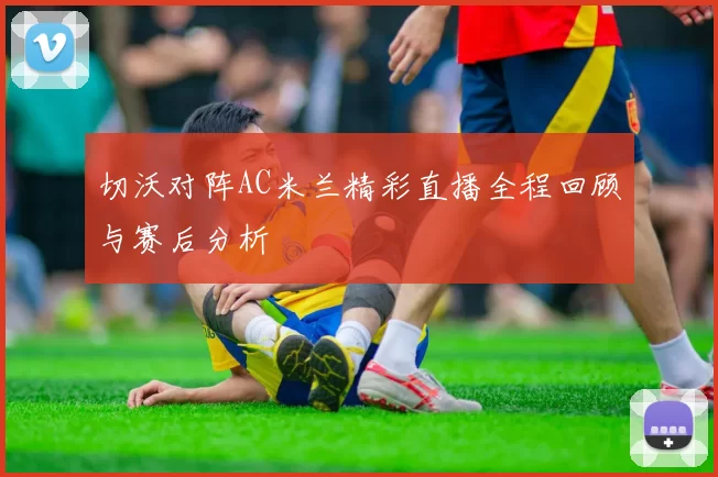 切沃对阵AC米兰精彩直播全程回顾与赛后分析