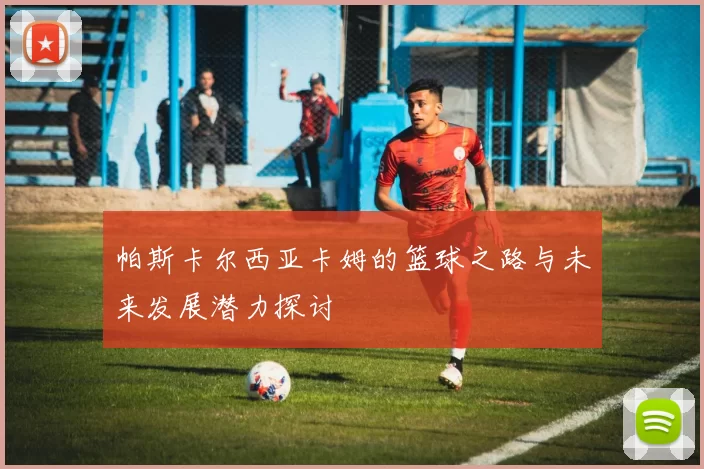 帕斯卡尔西亚卡姆的篮球之路与未来发展潜力探讨