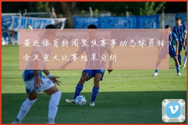 最近体育新闻聚焦赛事动态球员转会及重大比赛结果分析