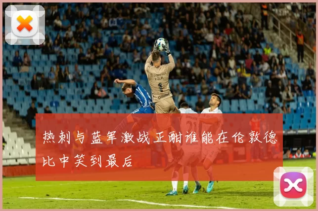 热刺与蓝军激战正酣谁能在伦敦德比中笑到最后